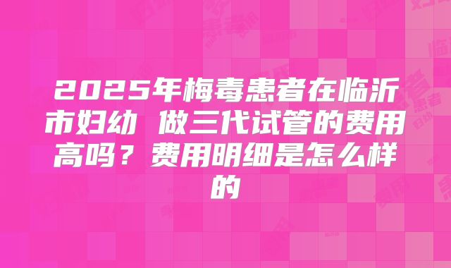 2025年梅毒患者在临沂市妇幼 做三代试管的费用高吗?费用明细是怎么样的