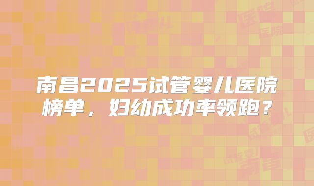 南昌2025试管婴儿医院榜单,妇幼成功率领跑?