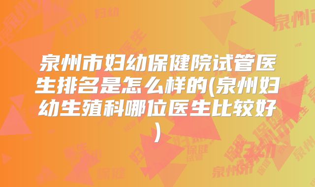 泉州市妇幼保健院试管医生排名是怎么样的(泉州妇幼生殖科哪位医生比较好)