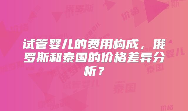 试管婴儿的费用构成,俄罗斯和泰国的价格差异分析?