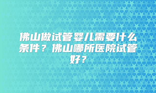 佛山做试管婴儿需要什么条件？佛山哪所医院试管好？