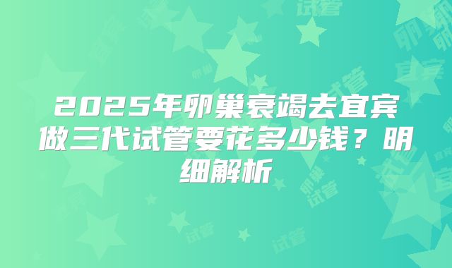 2025年卵巢衰竭去宜宾做三代试管要花多少钱？明细解析