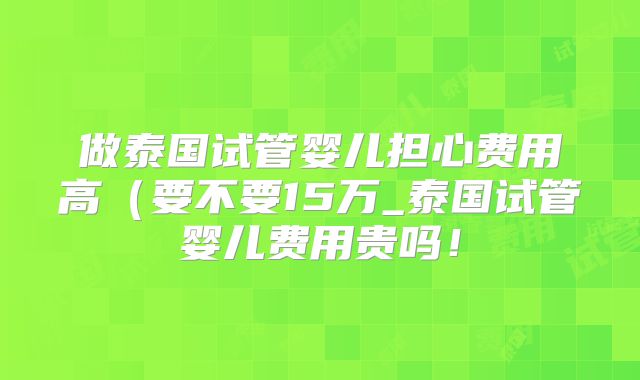做泰国试管婴儿担心费用高（要不要15万_泰国试管婴儿费用贵吗！