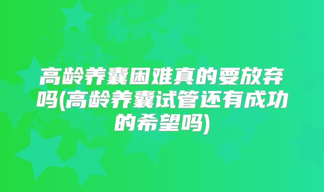 高龄养囊困难真的要放弃吗(高龄养囊试管还有成功的希望吗)