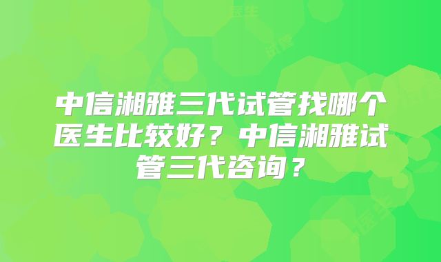 中信湘雅三代试管找哪个医生比较好?中信湘雅试管三代咨询?