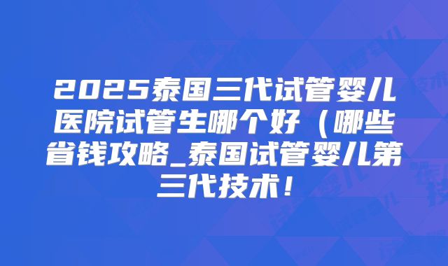 2025泰国三代试管婴儿医院试管生哪个好(哪些省钱攻略_泰国试管婴儿第三代技术!