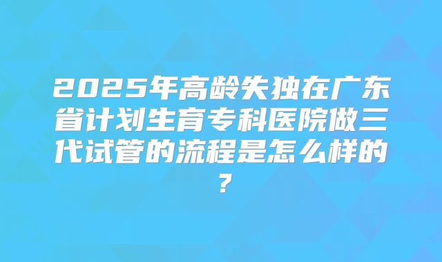 2025年高龄失独在广东省计划生育专科医院做三代试管的流程是怎么样的?