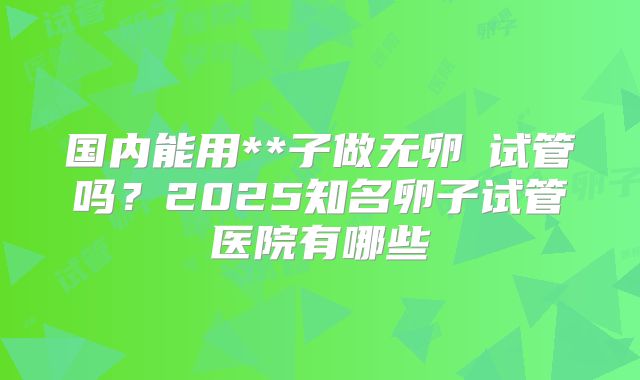 国内能用**子做无卵�试管吗？2025知名卵子试管医院有哪些
