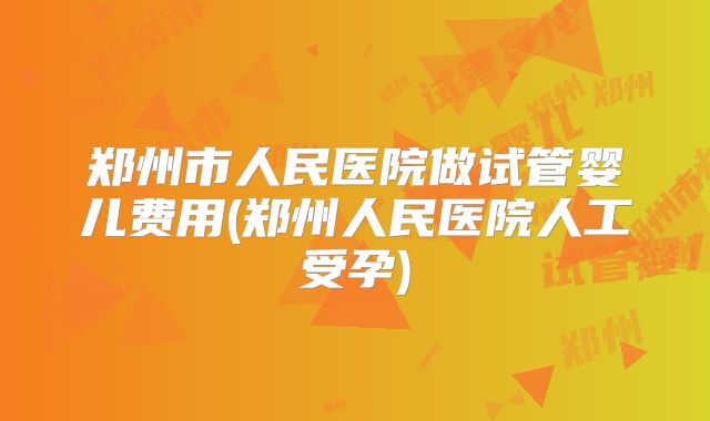 郑州市人民医院做试管婴儿费用(郑州人民医院人工受孕)