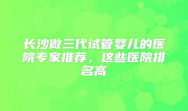 长沙做三代试管婴儿的医院专家推荐，这些医院排名高