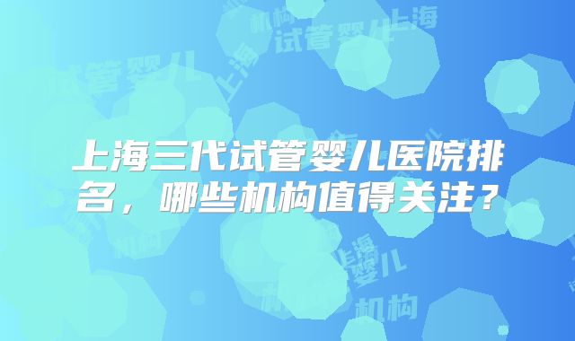 上海三代试管婴儿医院排名，哪些机构值得关注？