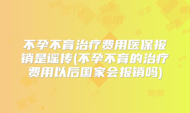 不孕不育治疗费用医保报销是谣传(不孕不育的治疗费用以后国家会报销吗)