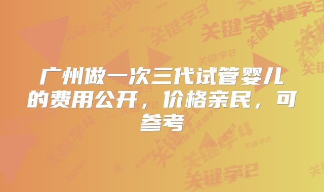 广州做一次三代试管婴儿的费用公开，价格亲民，可参考