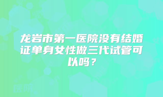 龙岩市第一医院没有结婚证单身女性做三代试管可以吗？