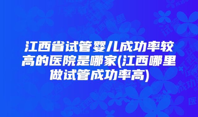江西省试管婴儿成功率较高的医院是哪家(江西哪里做试管成功率高)