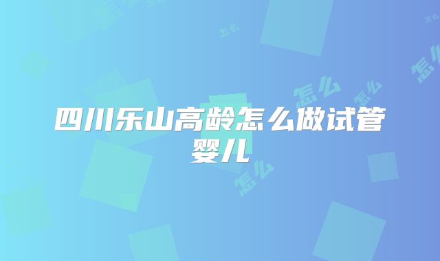 四川乐山高龄怎么做试管婴儿