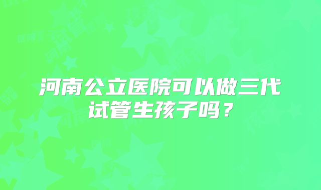 河南公立医院可以做三代试管生孩子吗?