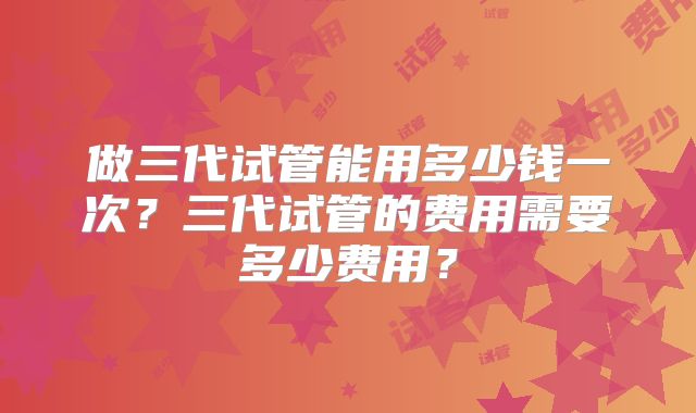 做三代试管能用多少钱一次？三代试管的费用需要多少费用？