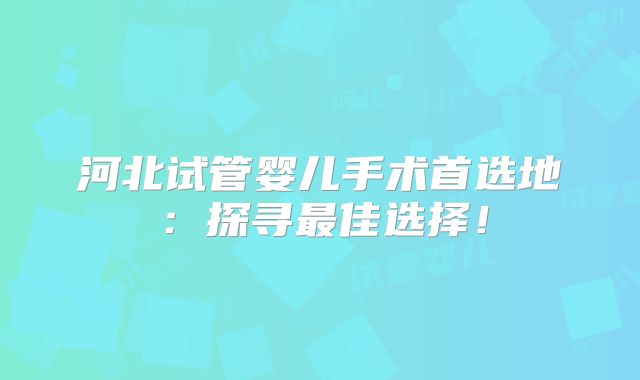 河北试管婴儿手术首选地:探寻最佳选择!