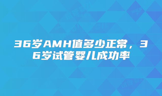 36岁AMH值多少正常，36岁试管婴儿成功率