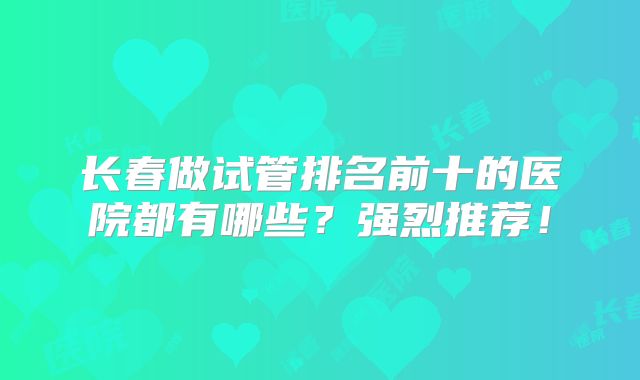 长春做试管排名前十的医院都有哪些？强烈推荐！
