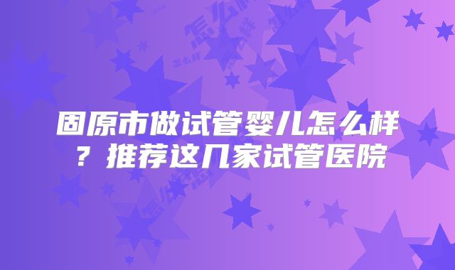 固原市做试管婴儿怎么样?推荐这几家试管医院