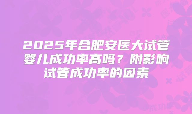 2025年合肥安医大试管婴儿成功率高吗?附影响试管成功率的因素