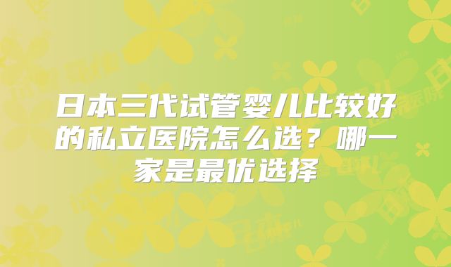 日本三代试管婴儿比较好的私立医院怎么选？哪一家是最优选择
