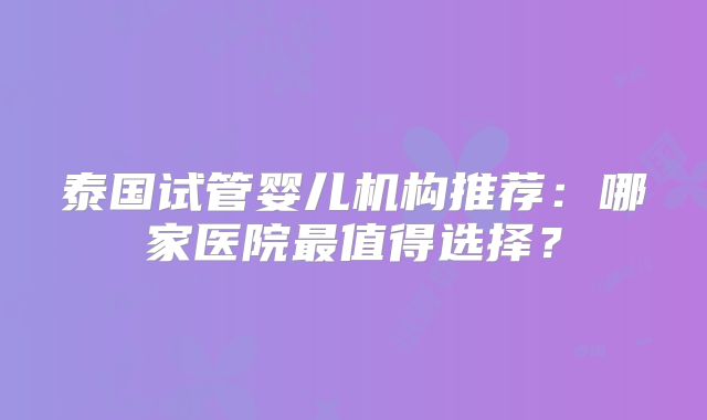 泰国试管婴儿机构推荐：哪家医院最值得选择？