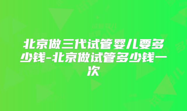 北京做三代试管婴儿要多少钱-北京做试管多少钱一次