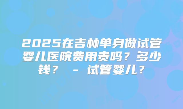 2025在吉林单身做试管婴儿医院费用贵吗？多少钱？ - 试管婴儿？