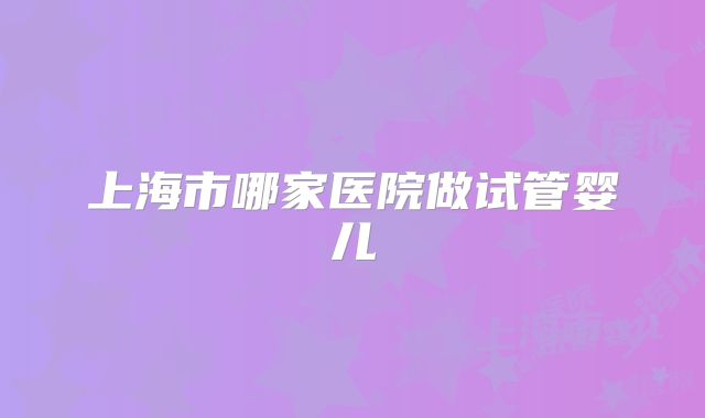 上海市哪家医院做试管婴儿