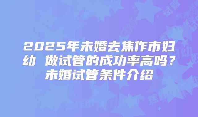 2025年未婚去焦作市妇幼 做试管的成功率高吗？未婚试管条件介绍