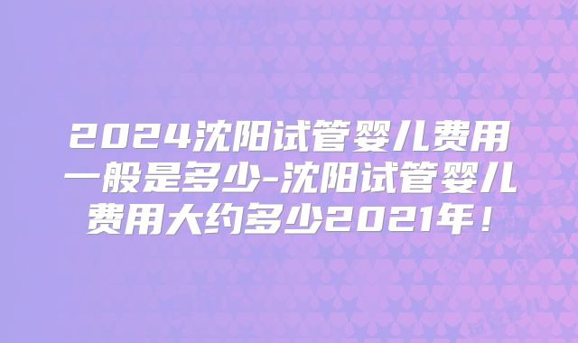 2024沈阳试管婴儿费用一般是多少-沈阳试管婴儿费用大约多少2021年!