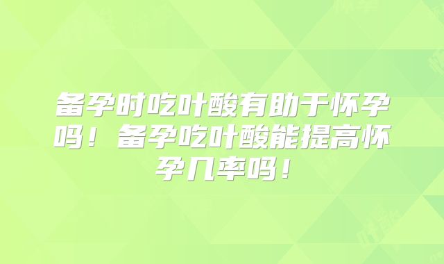 备孕时吃叶酸有助于怀孕吗！备孕吃叶酸能提高怀孕几率吗！