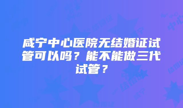 咸宁中心医院无结婚证试管可以吗？能不能做三代试管？