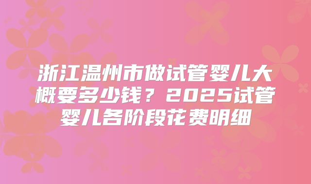 浙江温州市做试管婴儿大概要多少钱？2025试管婴儿各阶段花费明细