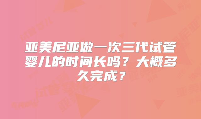 亚美尼亚做一次三代试管婴儿的时间长吗？大概多久完成？