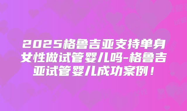 2025格鲁吉亚支持单身女性做试管婴儿吗-格鲁吉亚试管婴儿成功案例！