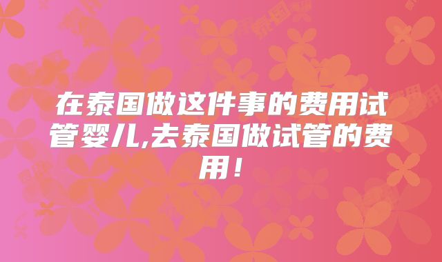 在泰国做这件事的费用试管婴儿,去泰国做试管的费用！