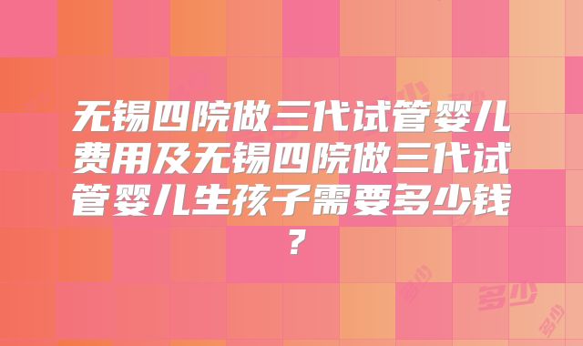 无锡四院做三代试管婴儿费用及无锡四院做三代试管婴儿生孩子需要多少钱?