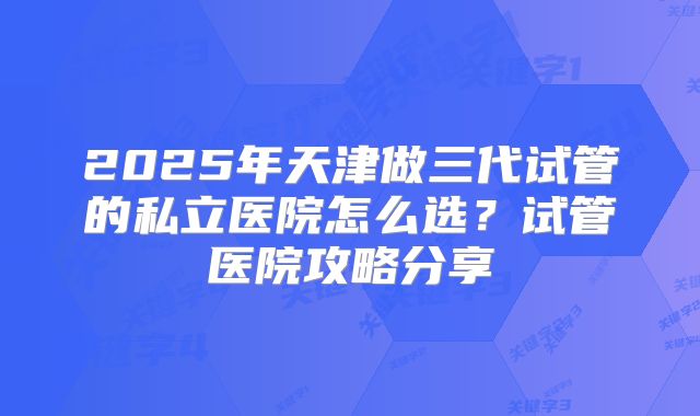 2025年天津做三代试管的私立医院怎么选?试管医院攻略分享