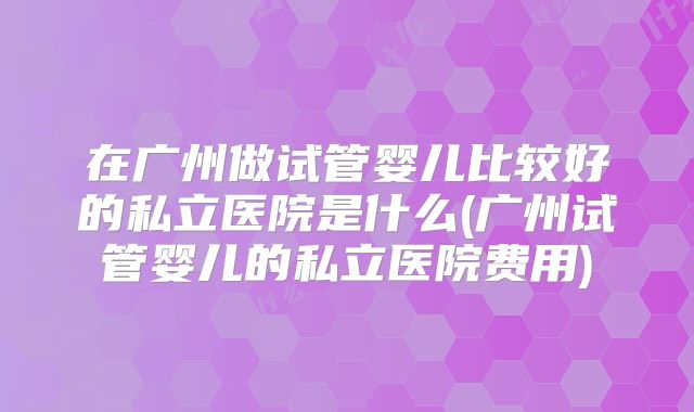 在广州做试管婴儿比较好的私立医院是什么(广州试管婴儿的私立医院费用)