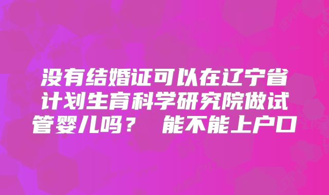 没有结婚证可以在辽宁省计划生育科学研究院做试管婴儿吗？ 能不能上户口