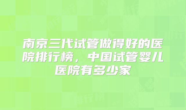 南京三代试管做得好的医院排行榜，中国试管婴儿医院有多少家