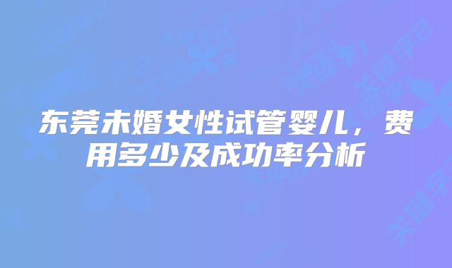 东莞未婚女性试管婴儿，费用多少及成功率分析