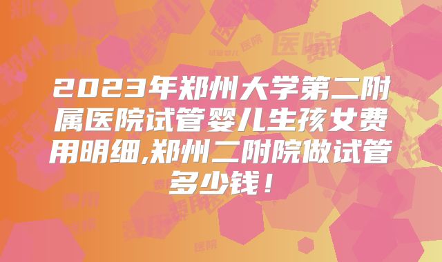 2023年郑州大学第二附属医院试管婴儿生孩女费用明细,郑州二附院做试管多少钱！