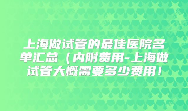 上海做试管的最佳医院名单汇总(内附费用-上海做试管大概需要多少费用!