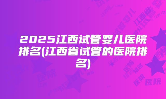 2025江西试管婴儿医院排名(江西省试管的医院排名)