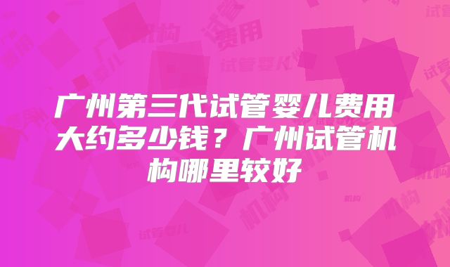 广州第三代试管婴儿费用大约多少钱?广州试管机构哪里较好